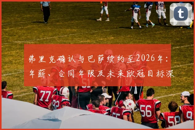 弗里克确认与巴萨续约至2026年：年薪、合同年限及未来欧冠目标深度解读