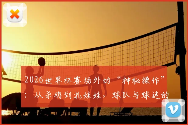 2026世界杯赛场外的“神秘操作”：从杀鸡到扎娃娃，球队与球迷的迷信行为大公开
