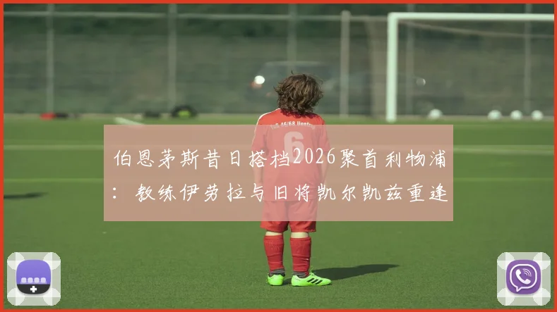 伯恩茅斯昔日搭档2026聚首利物浦：教练伊劳拉与旧将凯尔凯兹重逢，回顾合作数据与转会前景分析