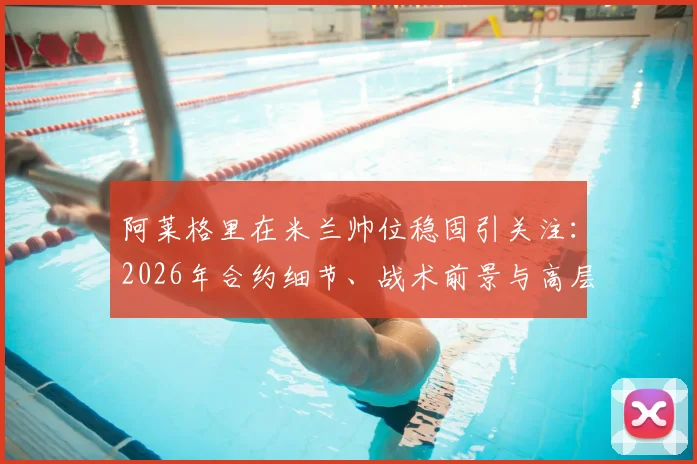 阿莱格里在米兰帅位稳固引关注:2026年合约细节、战术前景与高层信任度深度解析