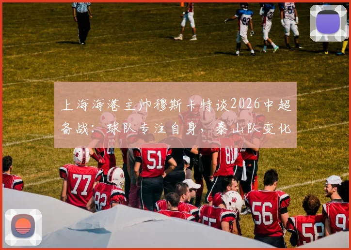上海海港主帅穆斯卡特谈2026中超备战:球队专注自身,泰山队变化值得关注但非重点