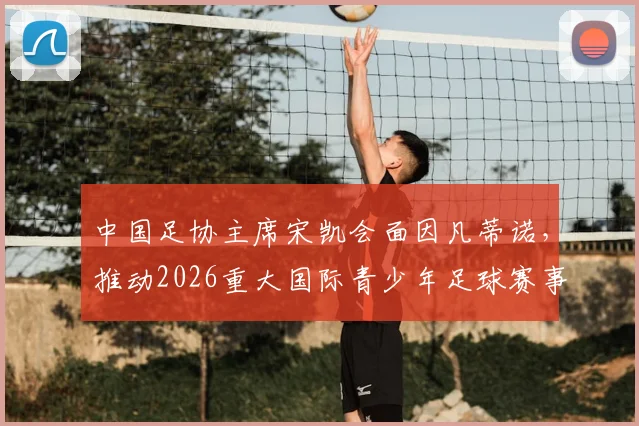 中国足协主席宋凯会面因凡蒂诺,推动2026重大国际青少年足球赛事落户中国