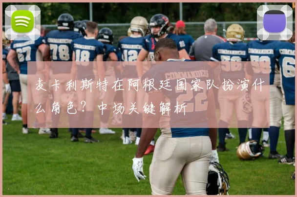 麦卡利斯特在阿根廷国家队扮演什么角色？中场关键解析