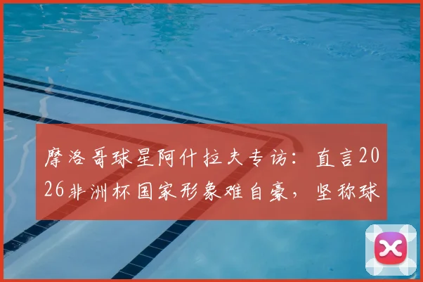 摩洛哥球星阿什拉夫专访:直言2026非洲杯国家形象难自豪,坚称球队配得上冠军荣耀