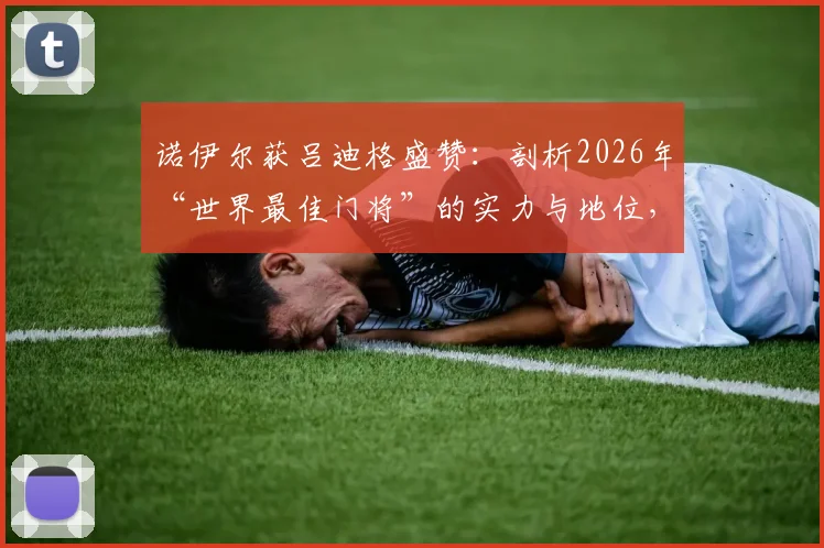 诺伊尔获吕迪格盛赞:剖析2026年“世界最佳门将”的实力与地位,看业内权威如何评价