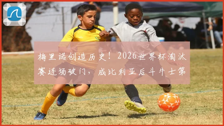 梅里诺创造历史!2026世界杯淘汰赛连场破门,成比利亚后斗牛士第一人