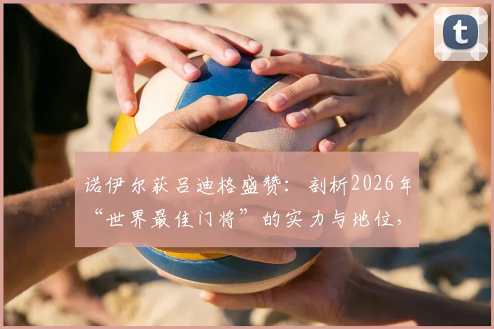 诺伊尔获吕迪格盛赞：剖析2026年“世界最佳门将”的实力与地位，看业内权威如何评价