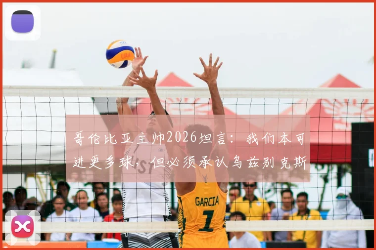 哥伦比亚主帅2026坦言:我们本可进更多球,但必须承认乌兹别克斯坦防守部署非常出色