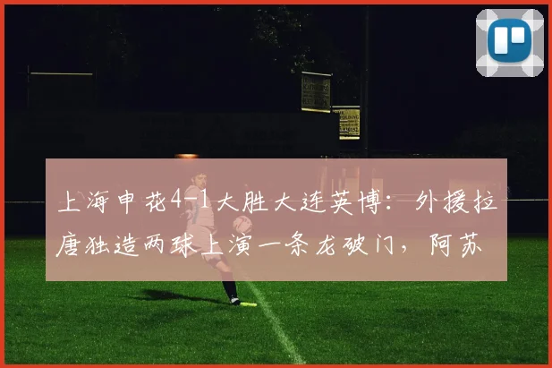 上海申花4-1大胜大连英博:外援拉唐独造两球上演一条龙破门,阿苏埃传射建功,2026中超最新战报与精彩进球集锦