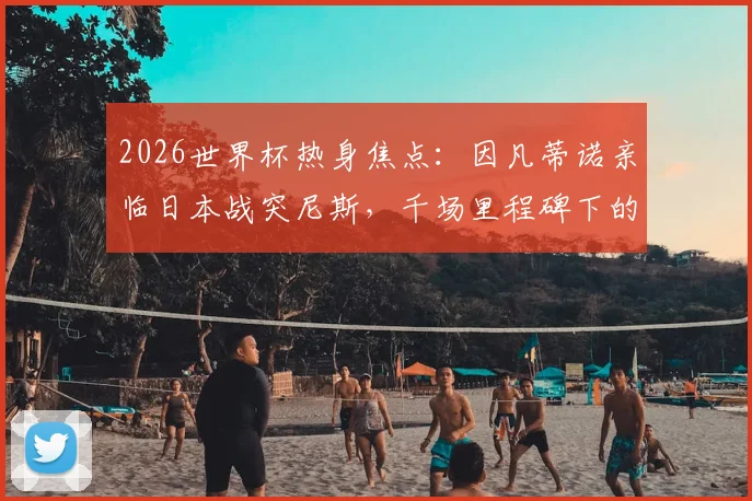 2026世界杯热身焦点：因凡蒂诺亲临日本战突尼斯，千场里程碑下的战术预演与亚洲豪强展望