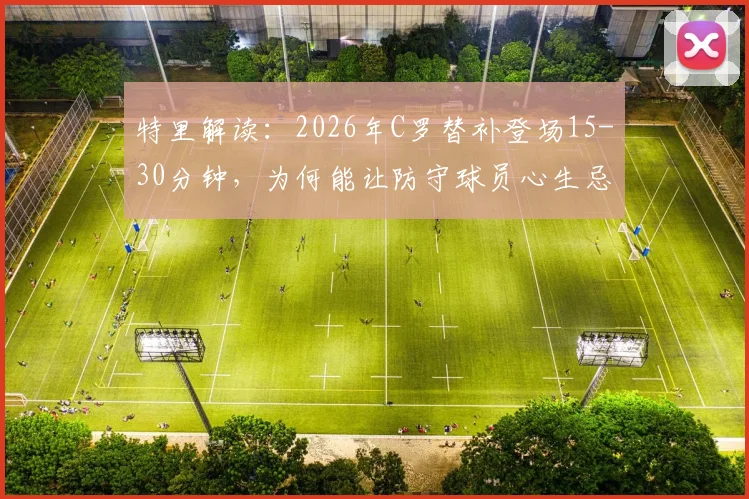 特里解读:2026年C罗替补登场15-30分钟,为何能让防守球员心生忌惮?