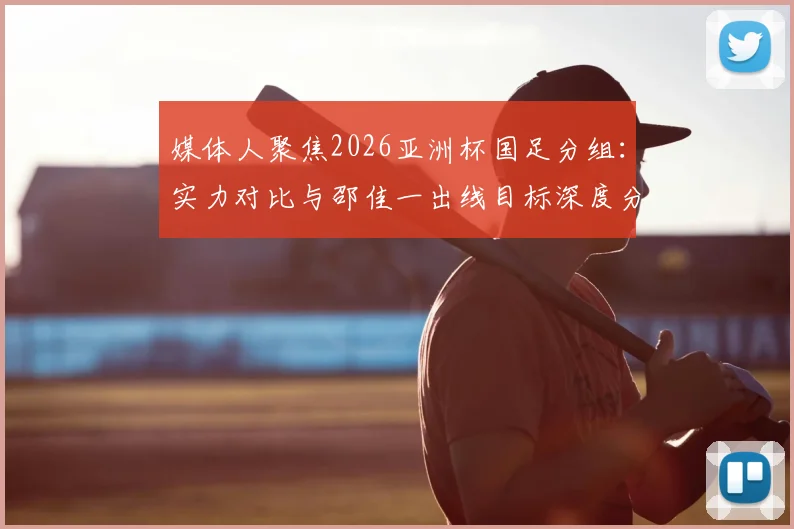 媒体人聚焦2026亚洲杯国足分组:实力对比与邵佳一出线目标深度分析,附小组赛形势预判