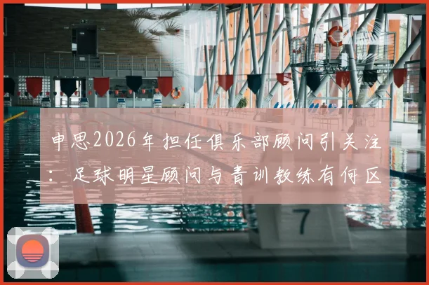 申思2026年担任俱乐部顾问引关注:足球明星顾问与青训教练有何区别?家长如何为孩子选择正规足球培训