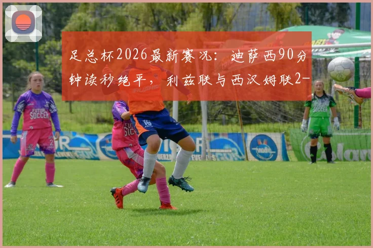 足总杯2026最新赛况:迪萨西90分钟读秒绝平,利兹联与西汉姆联2-2激战握手言和,附全场高清录像集锦