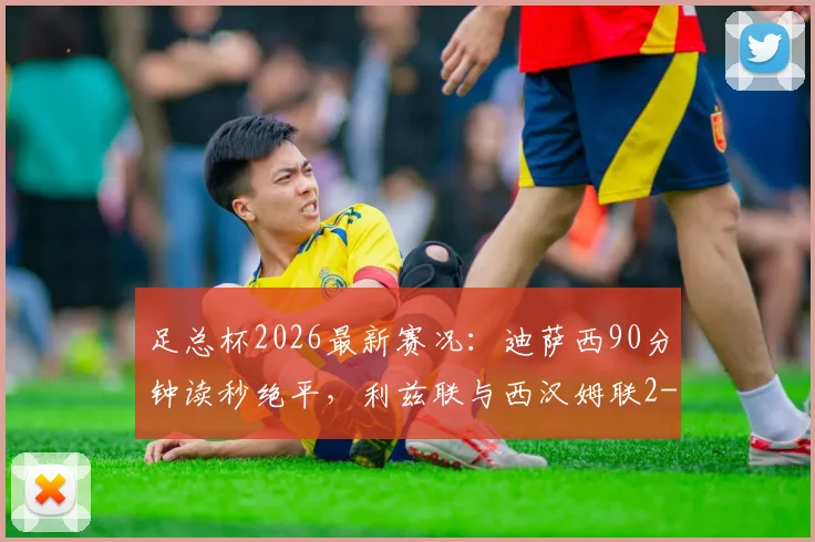 足总杯2026最新赛况：迪萨西90分钟读秒绝平，利兹联与西汉姆联2-2激战握手言和，附全场高清录像集锦