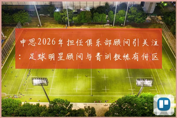 申思2026年担任俱乐部顾问引关注：足球明星顾问与青训教练有何区别？家长如何为孩子选择正规足球培训