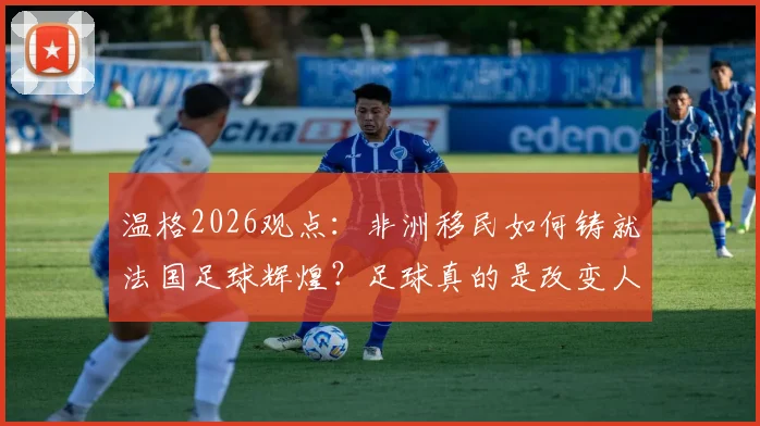温格2026观点:非洲移民如何铸就法国足球辉煌?足球真的是改变人生的唯一出路吗?