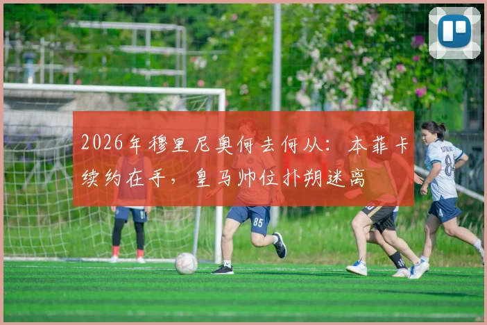 2026年穆里尼奥何去何从:本菲卡续约在手,皇马帅位扑朔迷离