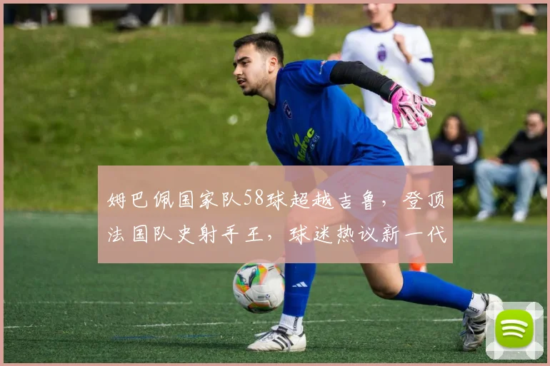 姆巴佩国家队58球超越吉鲁,登顶法国队史射手王,球迷热议新一代巨星纪录之路