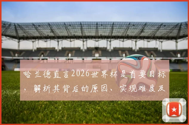 哈兰德直言2026世界杯是首要目标，解析其背后的原因、实现难度及对未来的影响