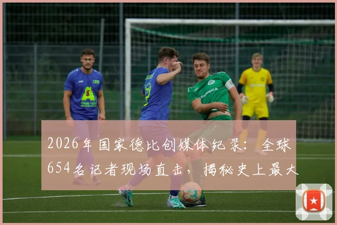 2026年国家德比创媒体纪录:全球654名记者现场直击,揭秘史上最大报道阵容