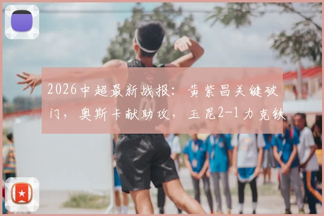 2026中超最新战报：黄紫昌关键破门，奥斯卡献助攻，玉昆2-1力克铁人送对手六连败深度分析