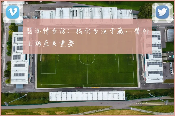 瑟洛特专访：我们专注于赢，替补上场至关重要