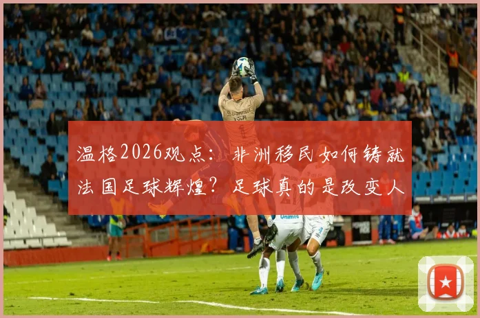 温格2026观点:非洲移民如何铸就法国足球辉煌?足球真的是改变人生的唯一出路吗?