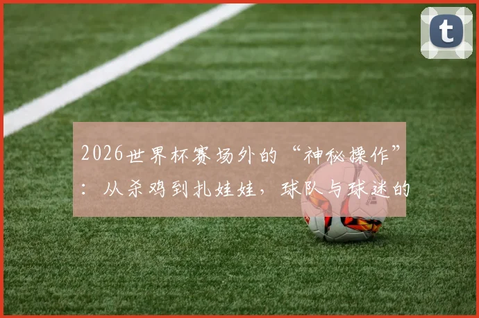 2026世界杯赛场外的“神秘操作”:从杀鸡到扎娃娃,球队与球迷的迷信行为大公开