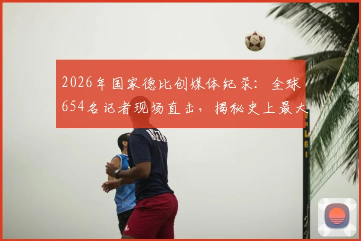 2026年国家德比创媒体纪录：全球654名记者现场直击，揭秘史上最大报道阵容