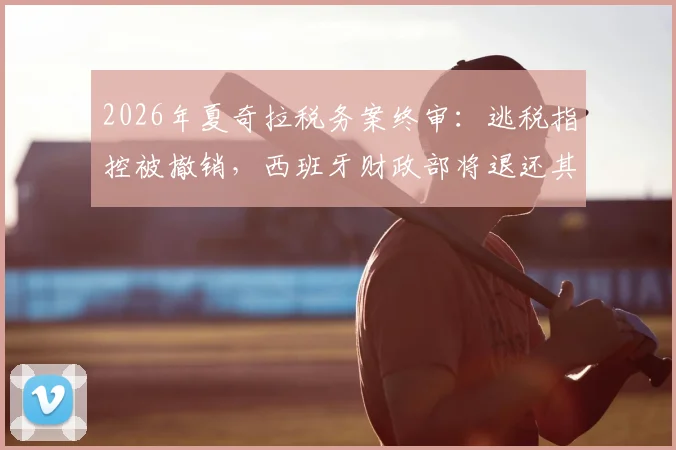 2026年夏奇拉税务案终审:逃税指控被撤销,西班牙财政部将退还其6000万欧元