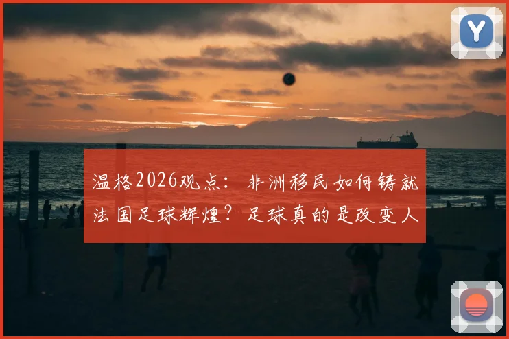 温格2026观点:非洲移民如何铸就法国足球辉煌?足球真的是改变人生的唯一出路吗?