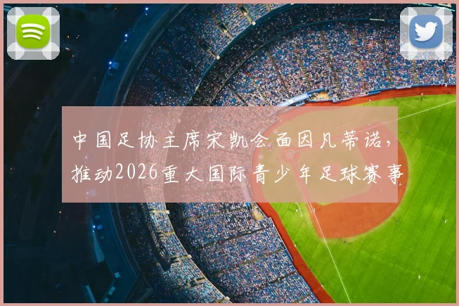 中国足协主席宋凯会面因凡蒂诺，推动2026重大国际青少年足球赛事落户中国