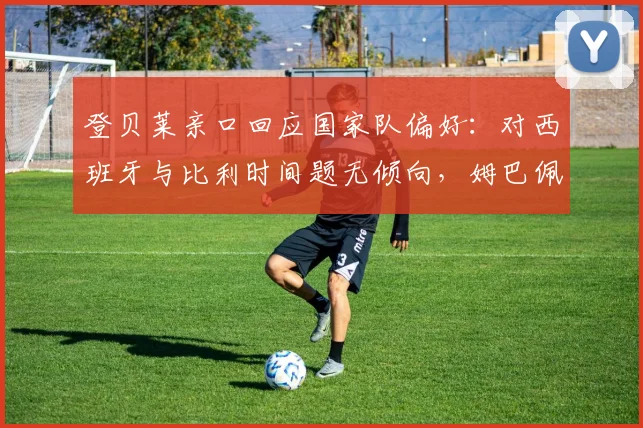 登贝莱亲口回应国家队偏好:对西班牙与比利时间题无倾向,姆巴佩2026世界杯关键心态分析