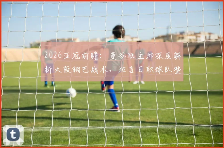 2026亚冠前瞻：曼谷联主帅深度解析大阪钢巴战术，坦言日职球队整体水平高超