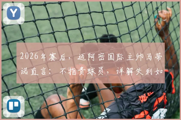 2026年赛后，迈阿密国际主帅马蒂诺直言：不指责球员，详解失利如何促球队成熟，教练的担当与球员成长路径