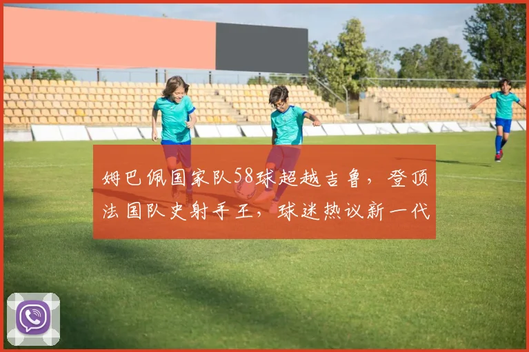 姆巴佩国家队58球超越吉鲁，登顶法国队史射手王，球迷热议新一代巨星纪录之路