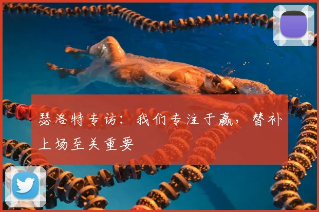 瑟洛特专访:我们专注于赢,替补上场至关重要