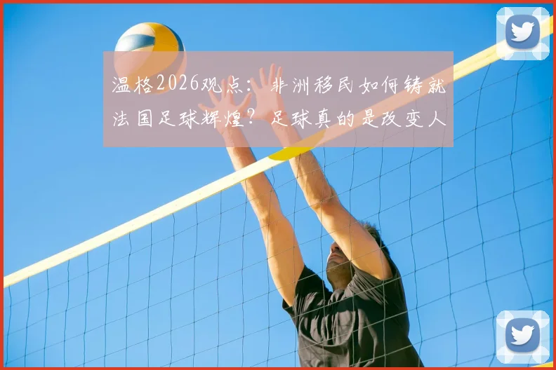 温格2026观点:非洲移民如何铸就法国足球辉煌?足球真的是改变人生的唯一出路吗?