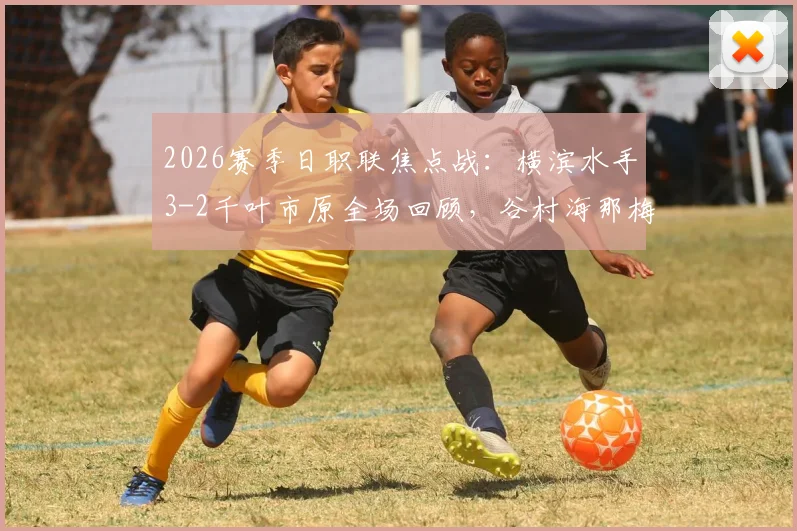 2026赛季日职联焦点战：横滨水手3-2千叶市原全场回顾，谷村海那梅开二度集锦与比赛分析