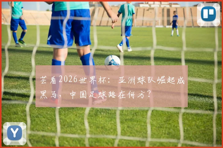芸看2026世界杯:亚洲球队崛起成黑马,中国足球路在何方?