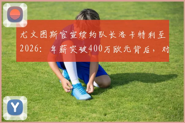 尤文图斯官宣续约队长洛卡特利至2026：年薪突破400万欧元背后，对球队中场未来布局意味着什么？