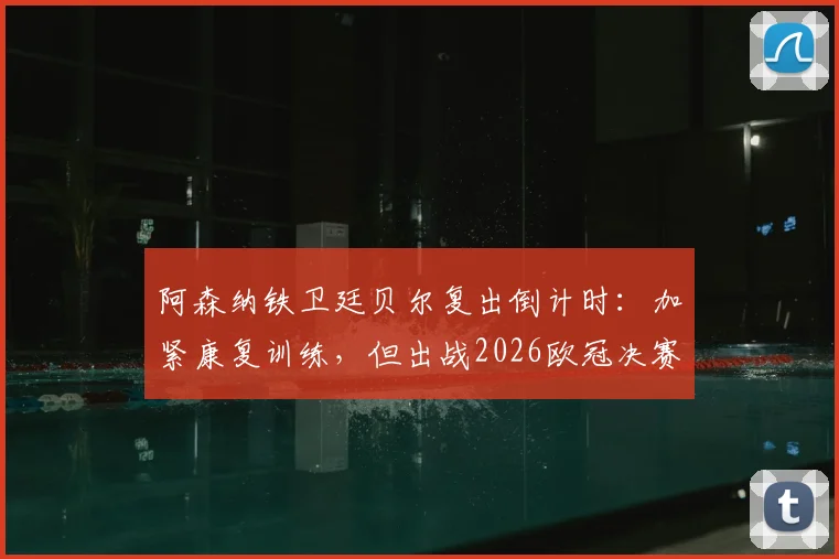 阿森纳铁卫廷贝尔复出倒计时:加紧康复训练,但出战2026欧冠决赛可能性存疑