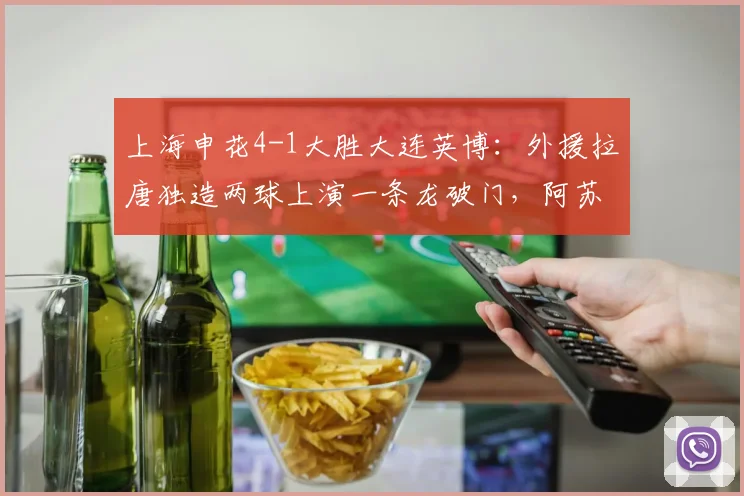 上海申花4-1大胜大连英博：外援拉唐独造两球上演一条龙破门，阿苏埃传射建功，2026中超最新战报与精彩进球集锦