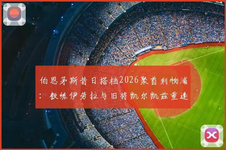 伯恩茅斯昔日搭档2026聚首利物浦:教练伊劳拉与旧将凯尔凯兹重逢,回顾合作数据与转会前景分析