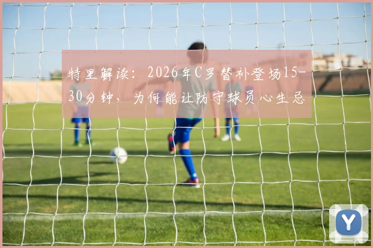 特里解读：2026年C罗替补登场15-30分钟，为何能让防守球员心生忌惮？