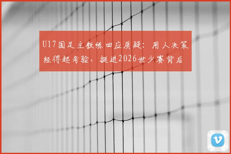 U17国足主教练回应质疑:用人决策经得起考验,挺进2026世少赛背后是教练团队的不懈坚持
