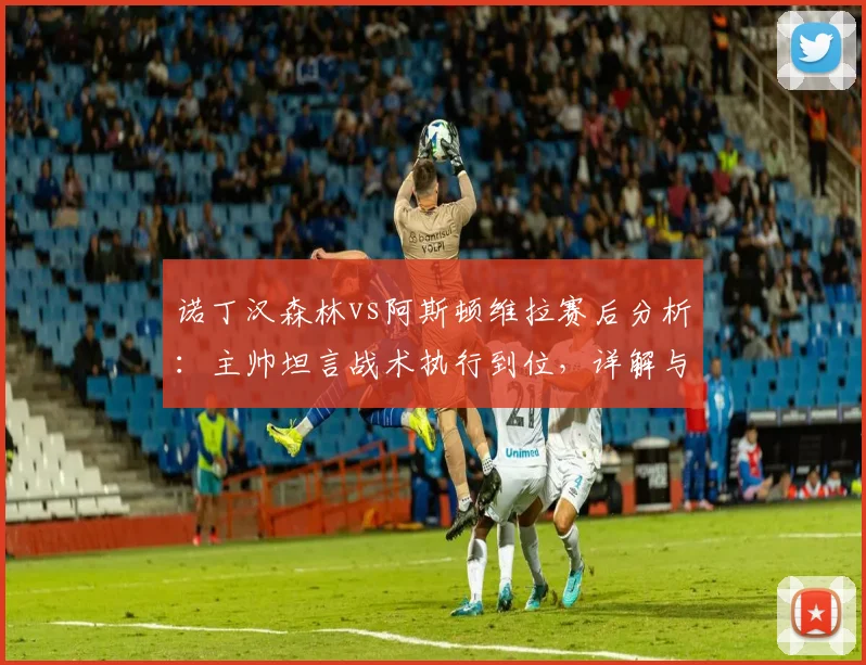 诺丁汉森林vs阿斯顿维拉赛后分析:主帅坦言战术执行到位,详解与埃梅里的英超竞争关系