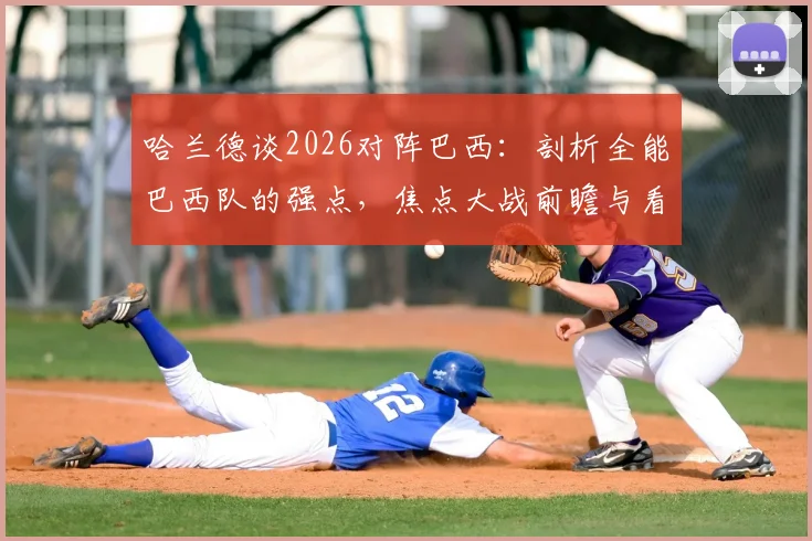 哈兰德谈2026对阵巴西：剖析全能巴西队的强点，焦点大战前瞻与看点解析