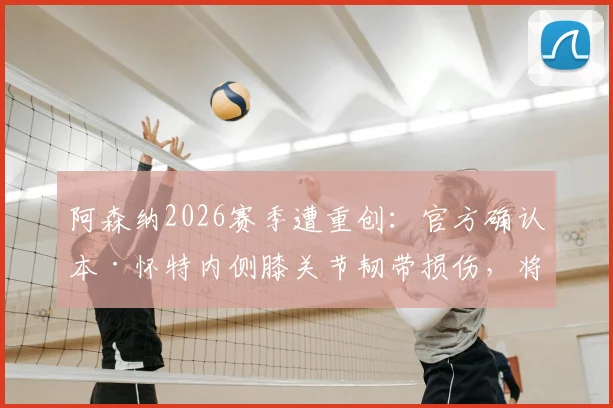 阿森纳2026赛季遭重创：官方确认本·怀特内侧膝关节韧带损伤，将缺席剩余所有比赛